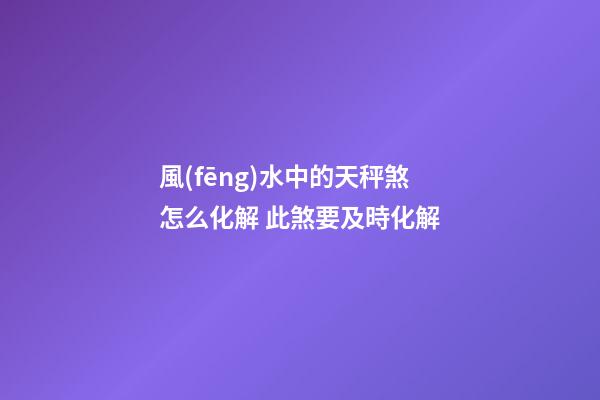 風(fēng)水中的天秤煞怎么化解 此煞要及時化解